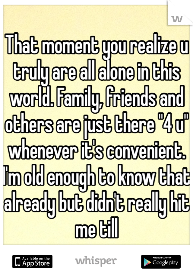 That moment you realize u truly are all alone in this world. Family, friends and others are just there "4 u" whenever it's convenient. I'm old enough to know that already but didn't really hit me till 