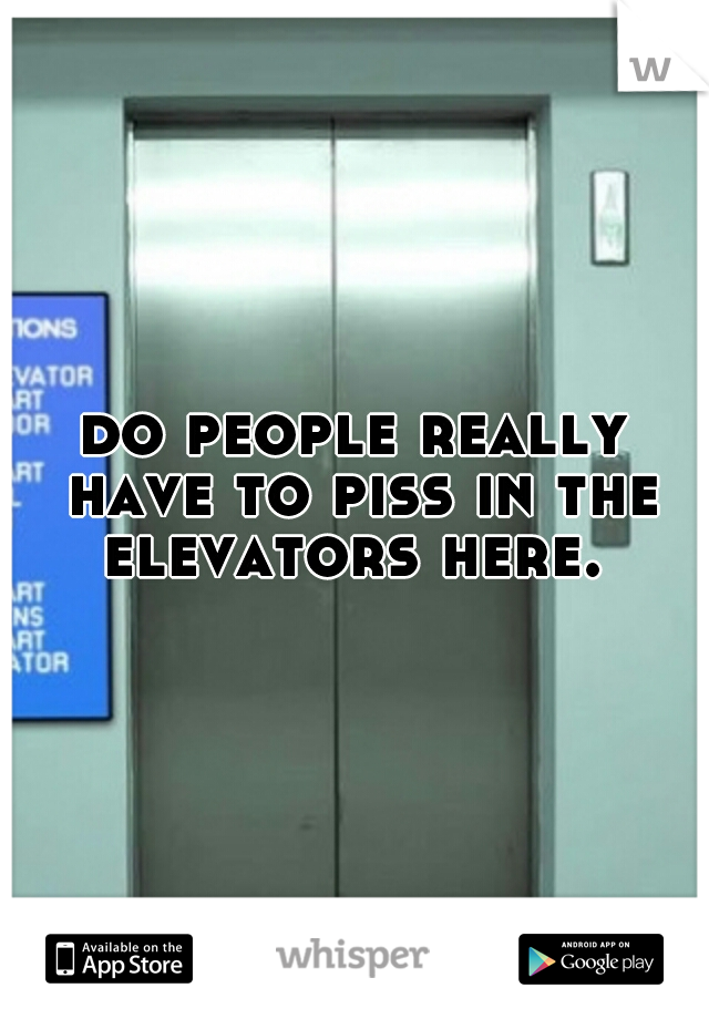 do people really have to piss in the elevators here. 
