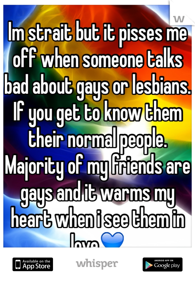 Im strait but it pisses me off when someone talks bad about gays or lesbians. If you get to know them their normal people. Majority of my friends are gays and it warms my heart when i see them in love💙
