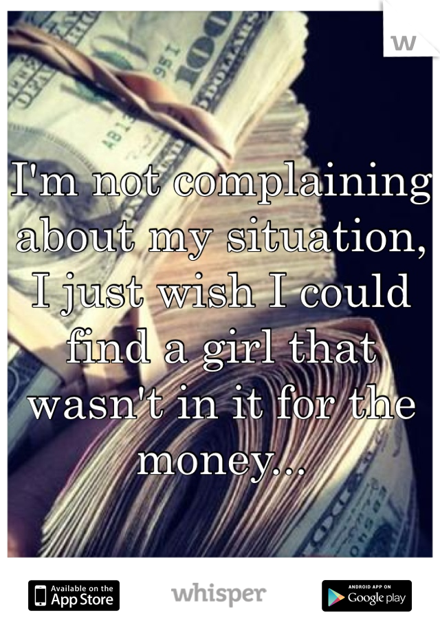 I'm not complaining about my situation, I just wish I could find a girl that wasn't in it for the money...
