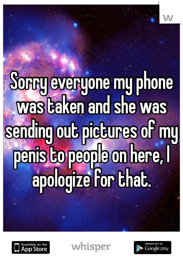 Sorry everyone my phone was taken and she was sending out pictures of my penis to people on here, I apologize for that.