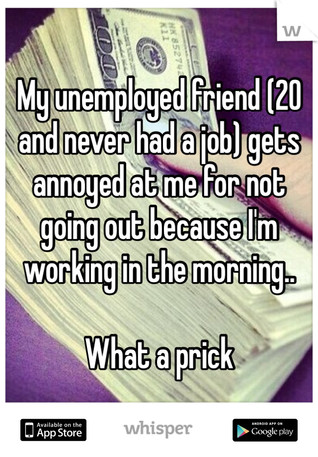 My unemployed friend (20 and never had a job) gets annoyed at me for not going out because I'm working in the morning.. 

What a prick 

