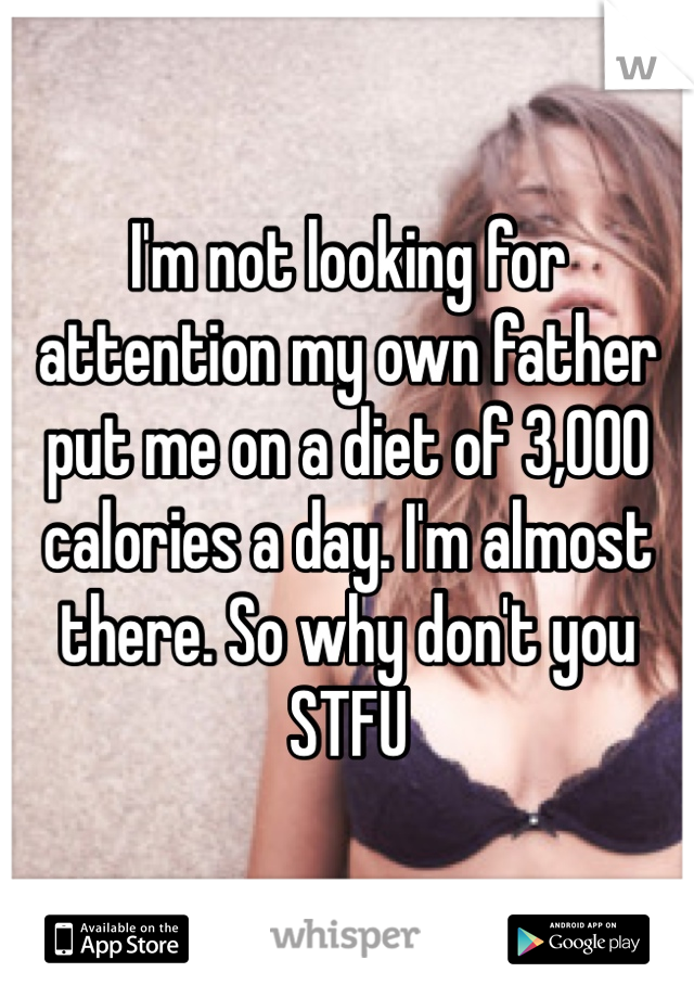 I'm not looking for attention my own father put me on a diet of 3,000 calories a day. I'm almost there. So why don't you STFU