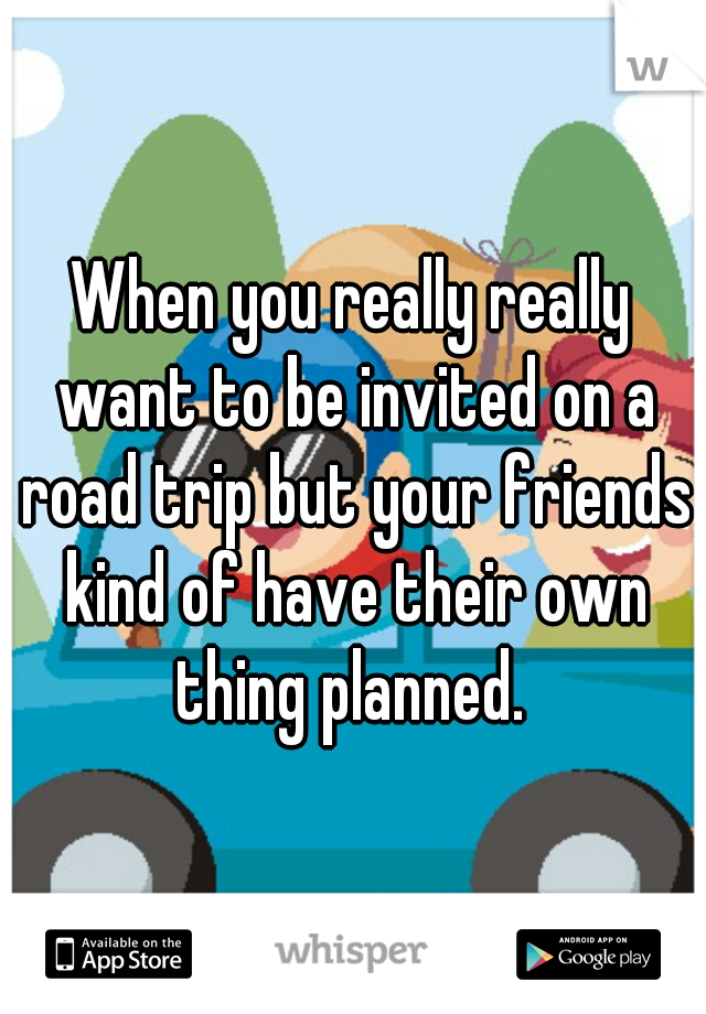 When you really really want to be invited on a road trip but your friends kind of have their own thing planned. 