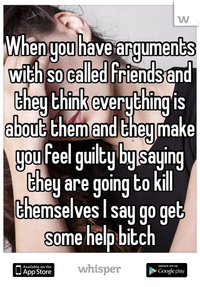When you have arguments with so called friends and they think everything is about them and they make you feel guilty by saying they are going to kill themselves I say go get some help bitch