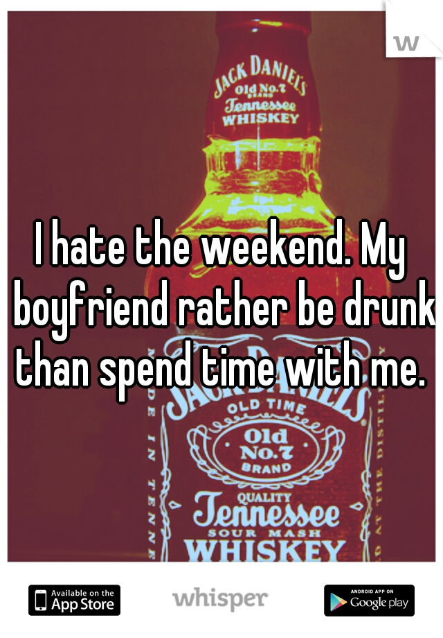 I hate the weekend. My boyfriend rather be drunk than spend time with me. 