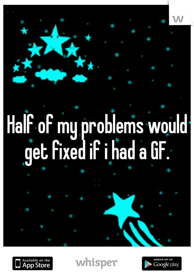 Half of my problems would get fixed if i had a GF. 