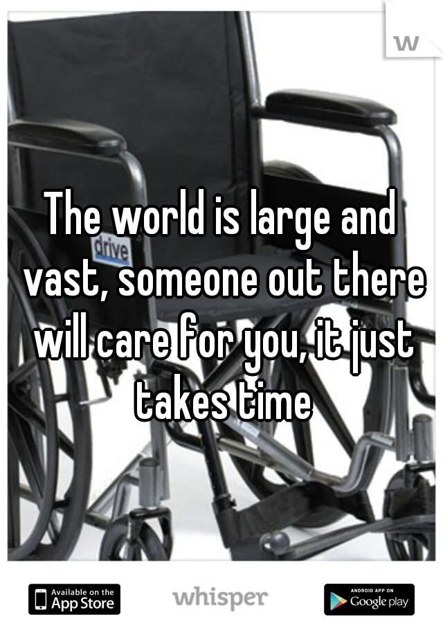 The world is large and vast, someone out there will care for you, it just takes time