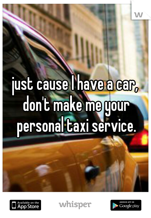 just cause I have a car, don't make me your personal taxi service.