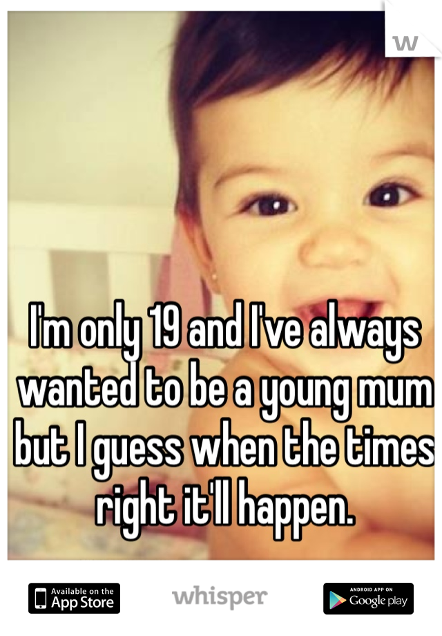 I'm only 19 and I've always wanted to be a young mum but I guess when the times right it'll happen.