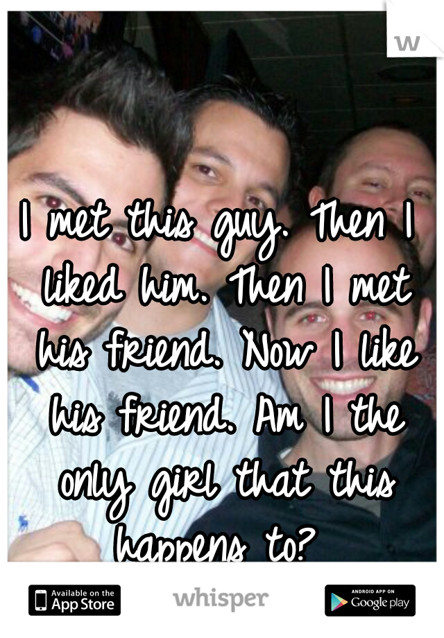 I met this guy. Then I liked him. Then I met his friend. Now I like his friend. Am I the only girl that this happens to? 