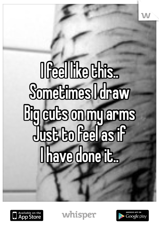 I feel like this..
Sometimes I draw
Big cuts on my arms
Just to feel as if
I have done it..