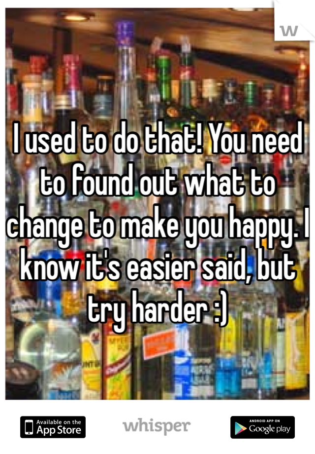 I used to do that! You need to found out what to change to make you happy. I know it's easier said, but try harder :)