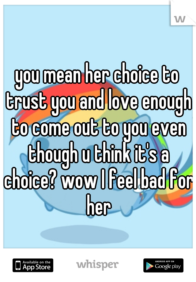 you mean her choice to trust you and love enough to come out to you even though u think it's a choice? wow I feel bad for her