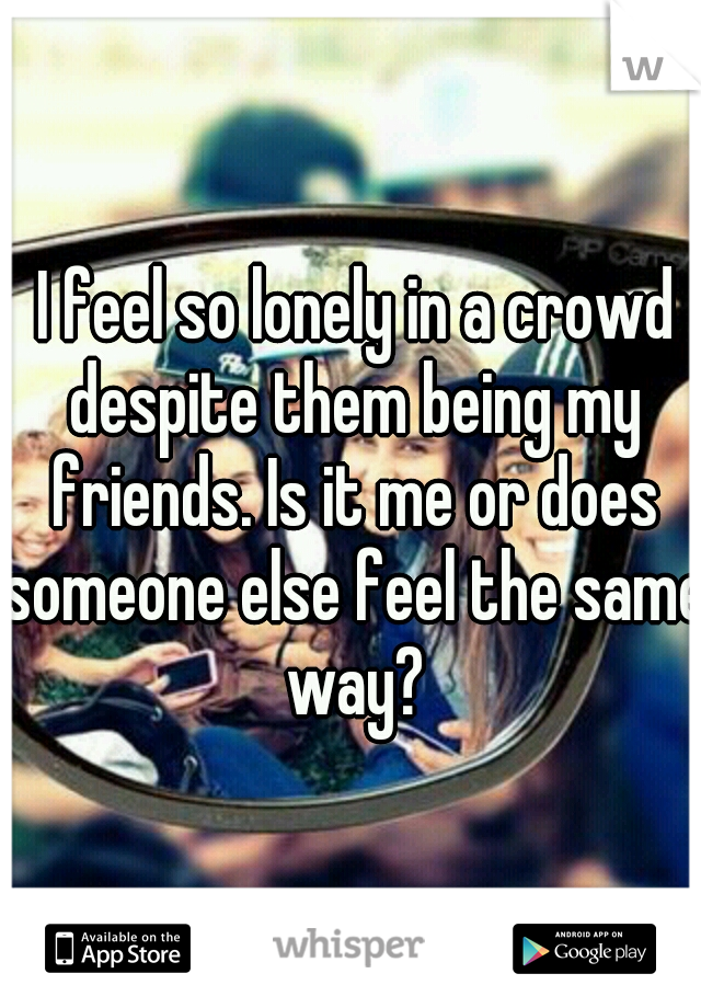  I feel so lonely in a crowd despite them being my friends. Is it me or does someone else feel the same way?
