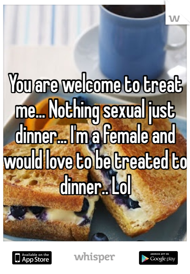 You are welcome to treat me... Nothing sexual just dinner... I'm a female and would love to be treated to dinner.. Lol
