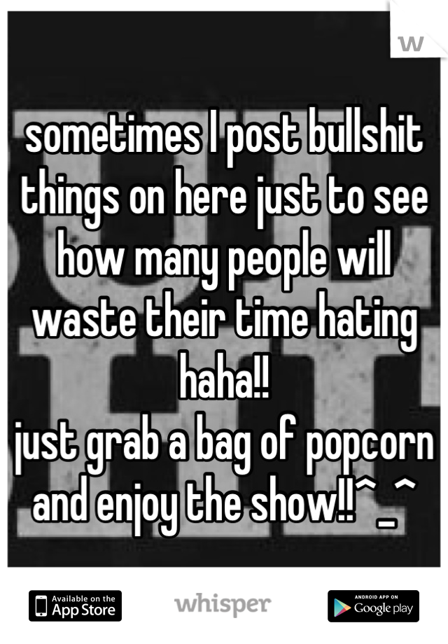 sometimes I post bullshit things on here just to see how many people will waste their time hating haha!!
just grab a bag of popcorn and enjoy the show!!^_^
