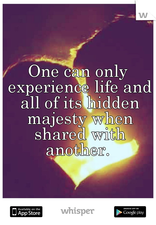 One can only experience life and all of its hidden majesty when shared with another. 