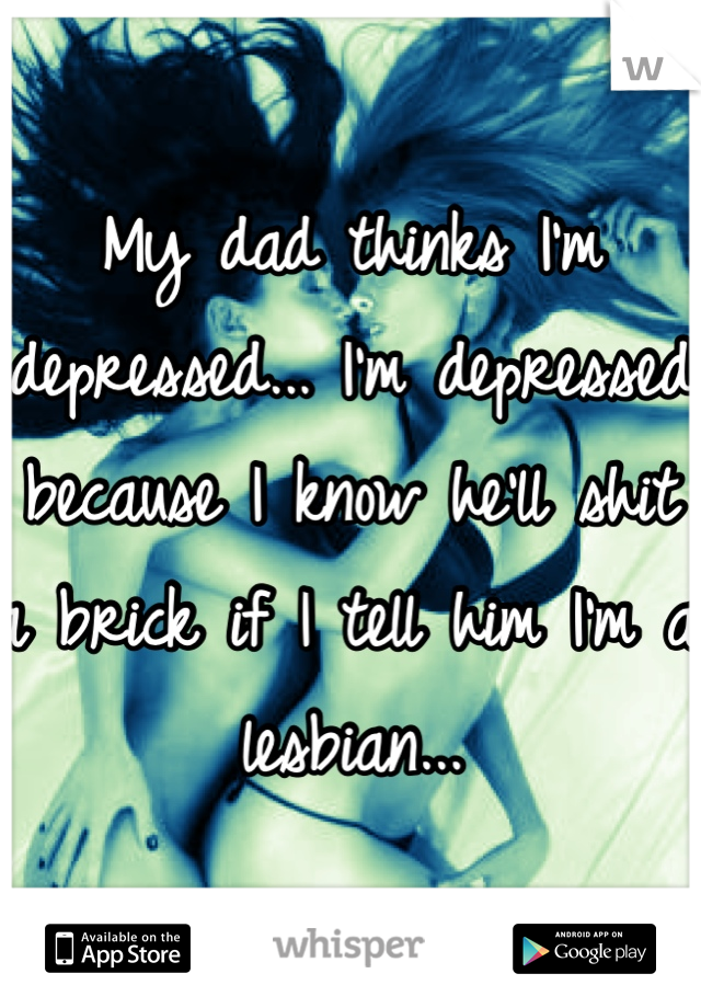 My dad thinks I'm depressed... I'm depressed because I know he'll shit a brick if I tell him I'm a lesbian...
