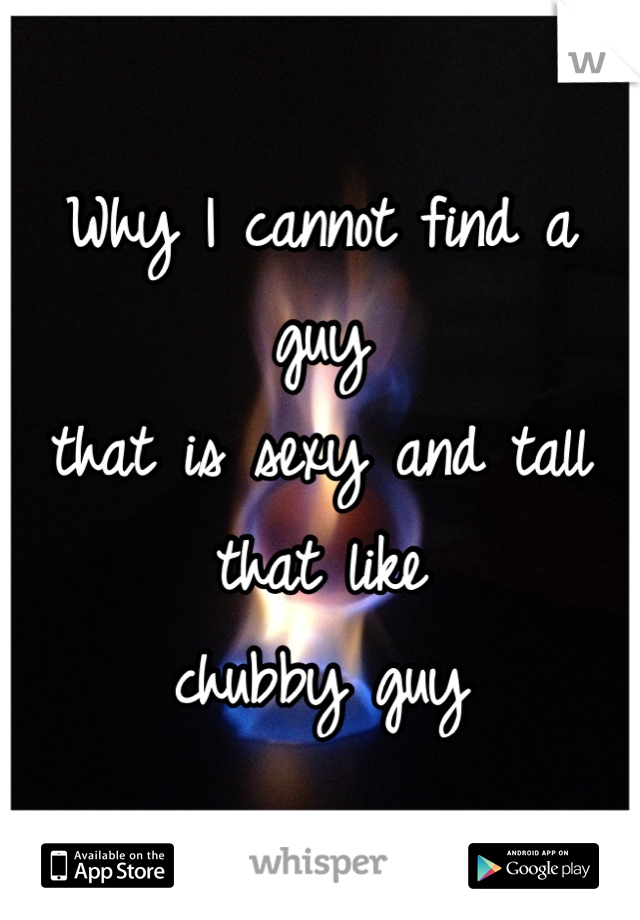 Why I cannot find a guy 
that is sexy and tall that like 
chubby guy 