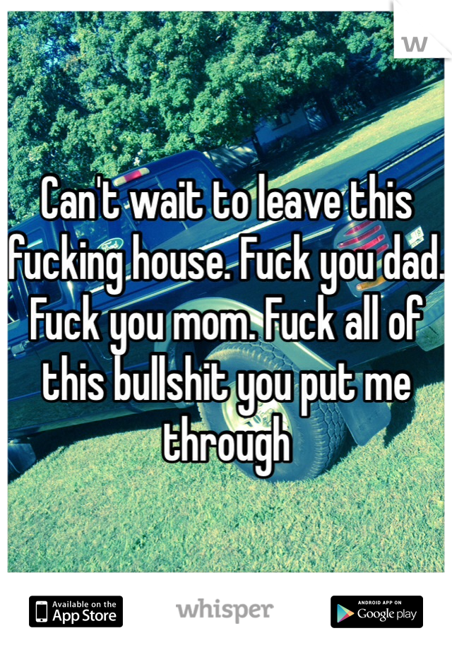 Can't wait to leave this fucking house. Fuck you dad. Fuck you mom. Fuck all of this bullshit you put me through 