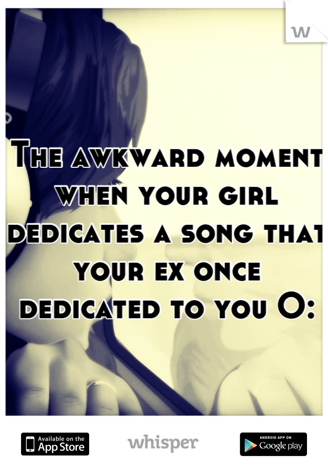 The awkward moment when your girl dedicates a song that your ex once dedicated to you O: