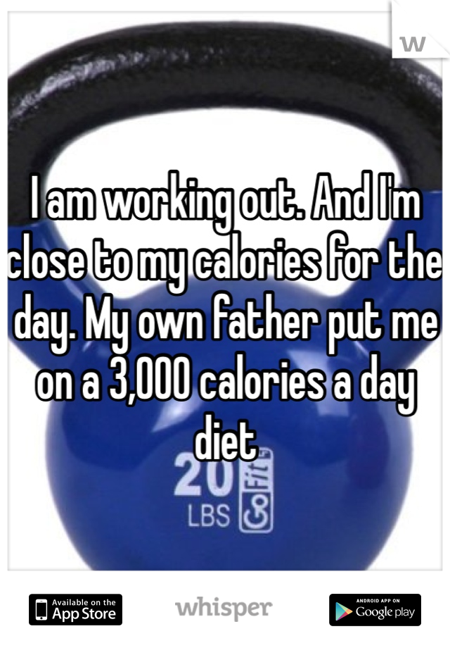 I am working out. And I'm close to my calories for the day. My own father put me on a 3,000 calories a day diet