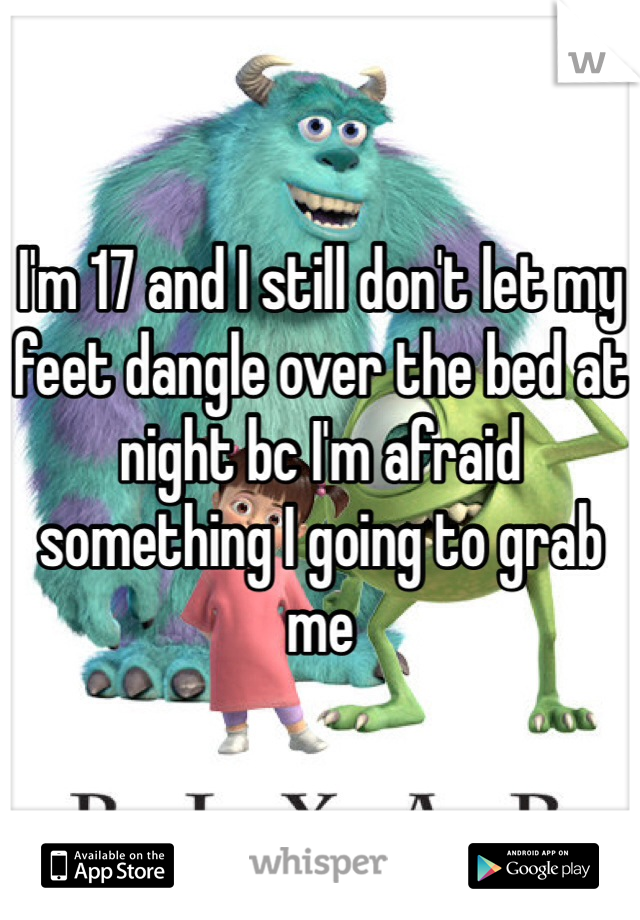 I'm 17 and I still don't let my feet dangle over the bed at night bc I'm afraid something I going to grab me