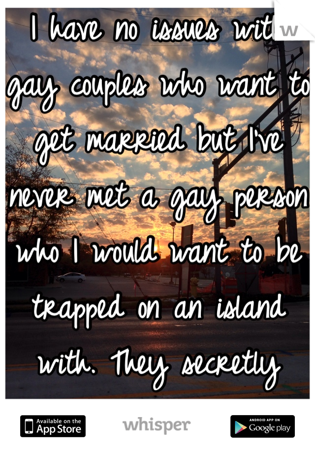 I have no issues with gay couples who want to get married but I've never met a gay person who I would want to be trapped on an island with. They secretly annoy me!!! 