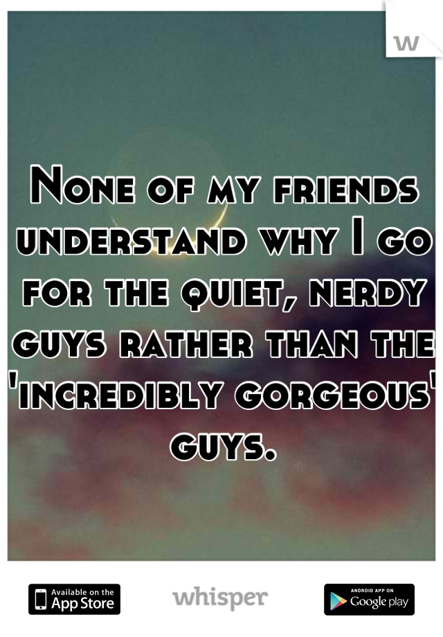 None of my friends understand why I go for the quiet, nerdy guys rather than the 'incredibly gorgeous' guys.