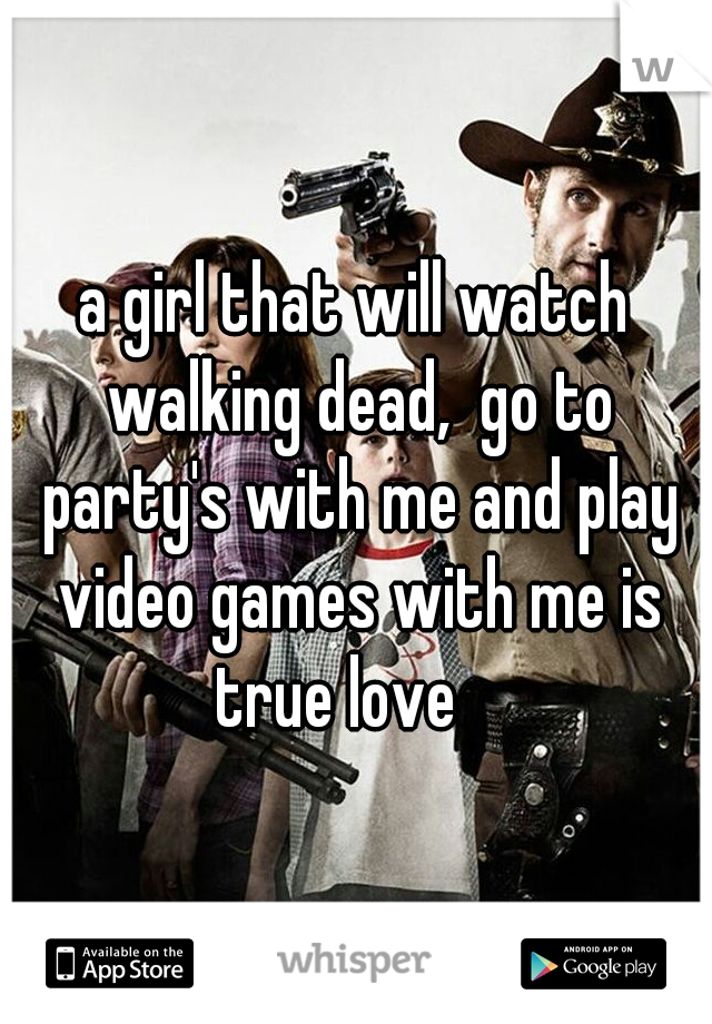 a girl that will watch walking dead,  go to party's with me and play video games with me is true love 
