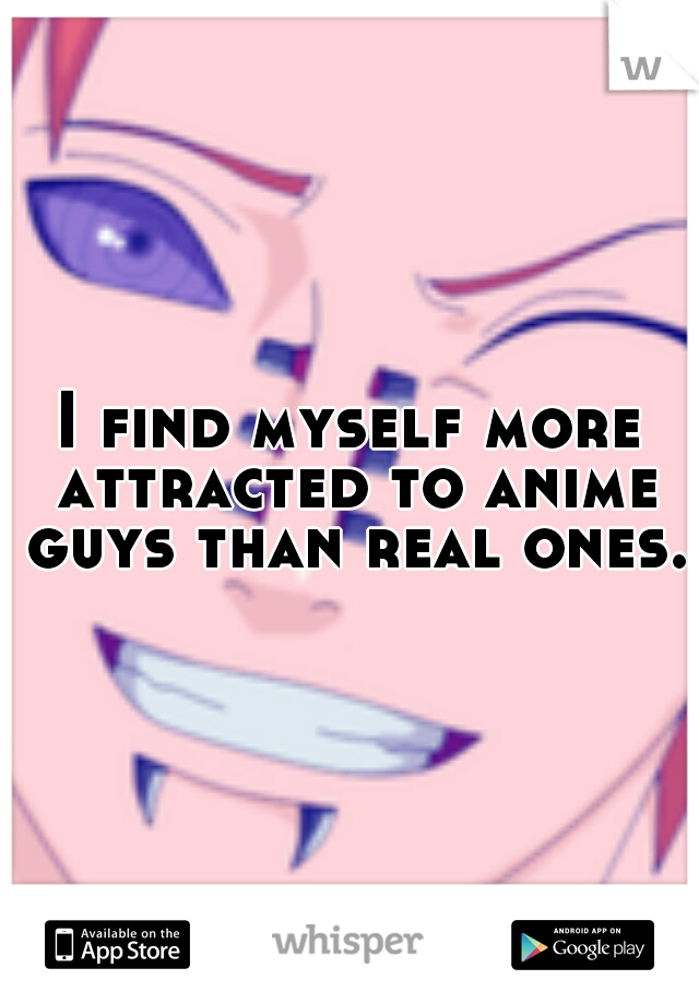 I find myself more attracted to anime guys than real ones.