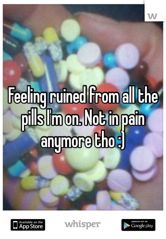 Feeling ruined from all the pills I'm on. Not in pain anymore tho :) 