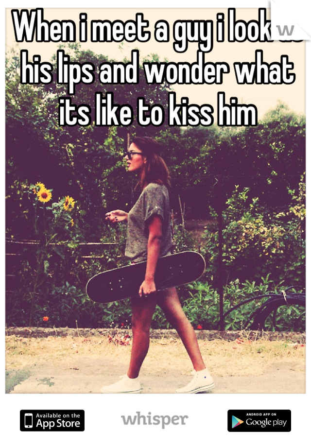 When i meet a guy i look at his lips and wonder what its like to kiss him