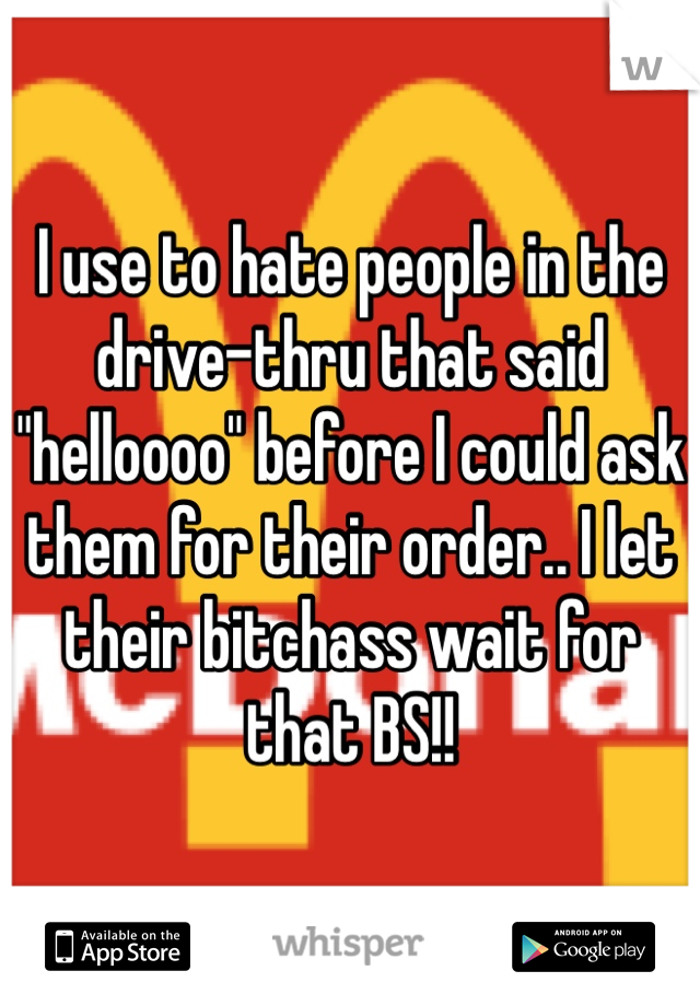 I use to hate people in the drive-thru that said "helloooo" before I could ask them for their order.. I let their bitchass wait for that BS!!