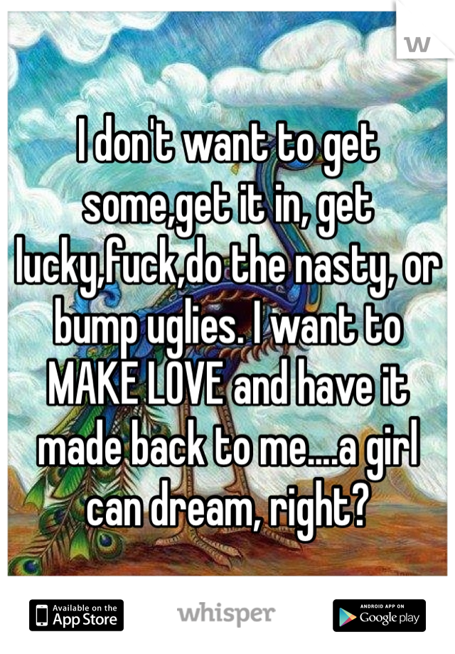 I don't want to get some,get it in, get lucky,fuck,do the nasty, or bump uglies. I want to MAKE LOVE and have it made back to me....a girl can dream, right?