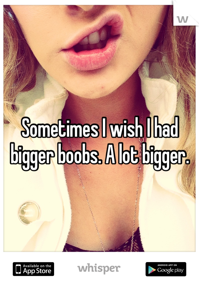 Sometimes I wish I had bigger boobs. A lot bigger.