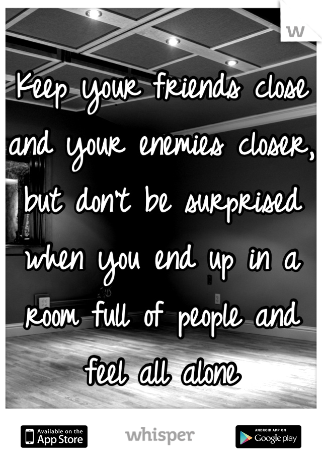 Keep your friends close and your enemies closer, but don't be surprised when you end up in a room full of people and feel all alone