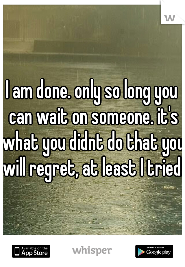 I am done. only so long you can wait on someone. it's what you didnt do that you will regret, at least I tried!
