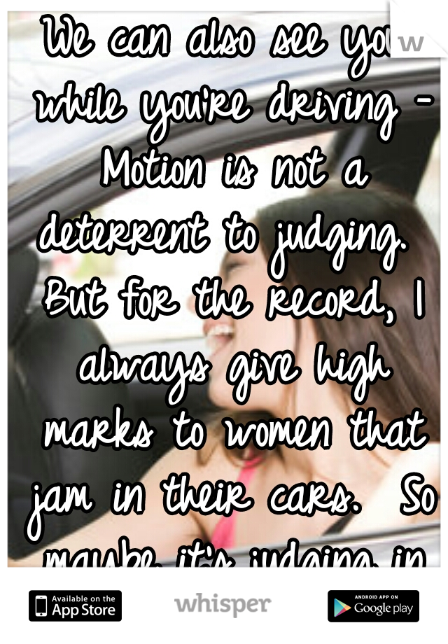 We can also see you while you're driving - Motion is not a deterrent to judging.  But for the record, I always give high marks to women that jam in their cars.  So maybe it's judging in your favor!