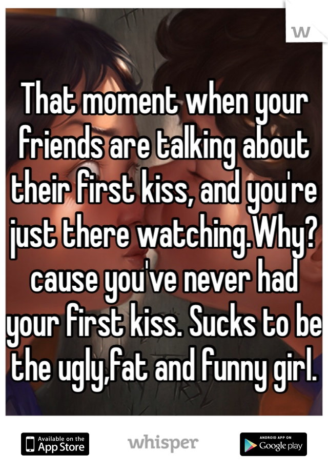 That moment when your friends are talking about their first kiss, and you're just there watching.Why? cause you've never had your first kiss. Sucks to be the ugly,fat and funny girl.