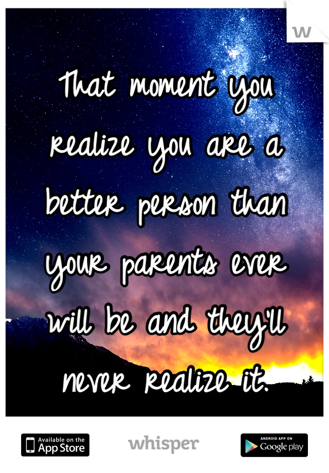 That moment you 
realize you are a 
better person than 
your parents ever 
will be and they'll 
never realize it. 