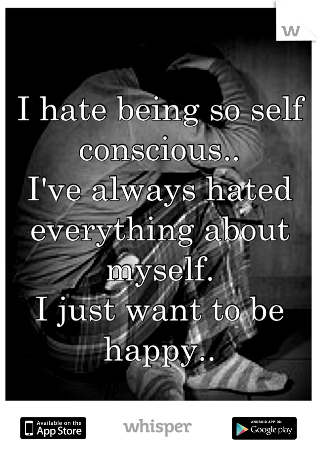 I hate being so self conscious.. 
I've always hated everything about myself. 
I just want to be happy..