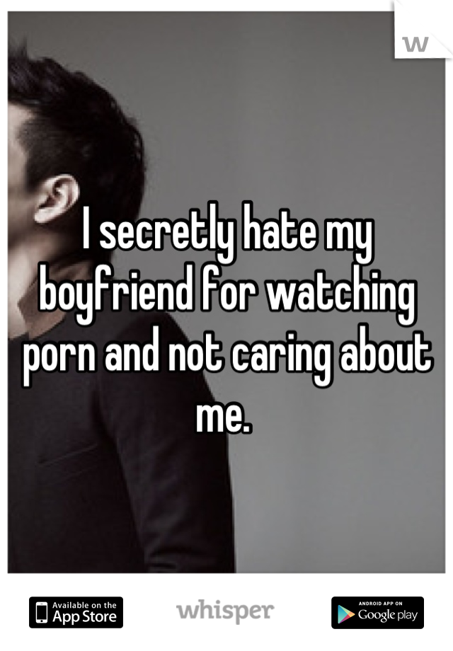 I secretly hate my boyfriend for watching porn and not caring about me. 