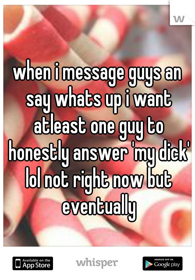 when i message guys an say whats up i want atleast one guy to honestly answer 'my dick' lol not right now but eventually