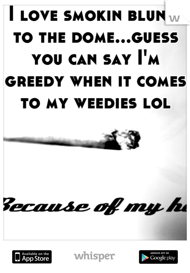 I love smokin blunts to the dome...guess you can say I'm greedy when it comes to my weedies lol