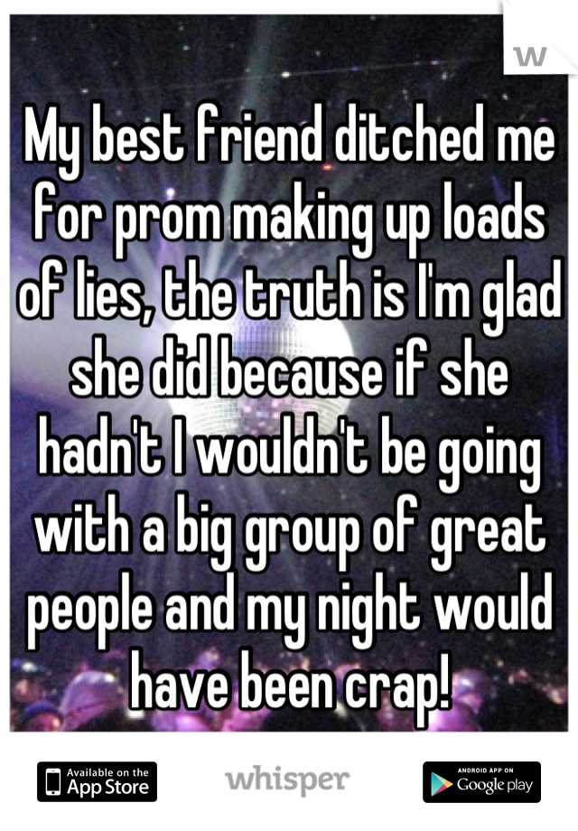 My best friend ditched me for prom making up loads of lies, the truth is I'm glad she did because if she hadn't I wouldn't be going with a big group of great people and my night would have been crap!