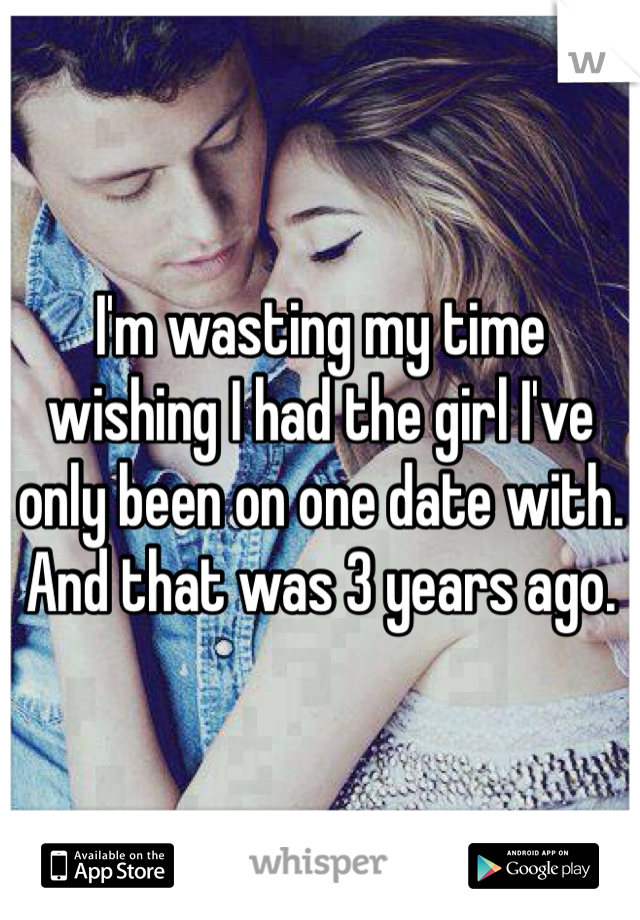 I'm wasting my time wishing I had the girl I've only been on one date with. And that was 3 years ago.