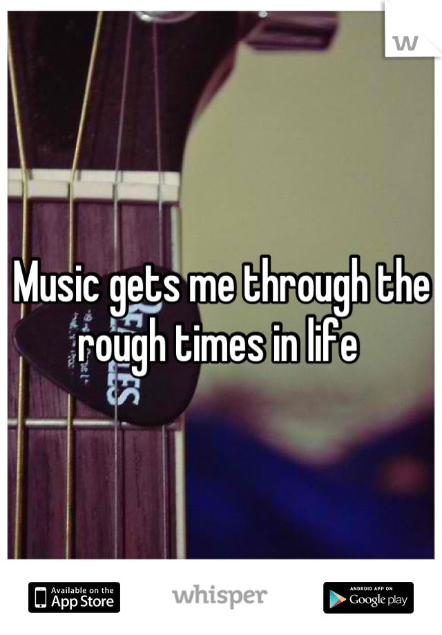 Music gets me through the rough times in life 