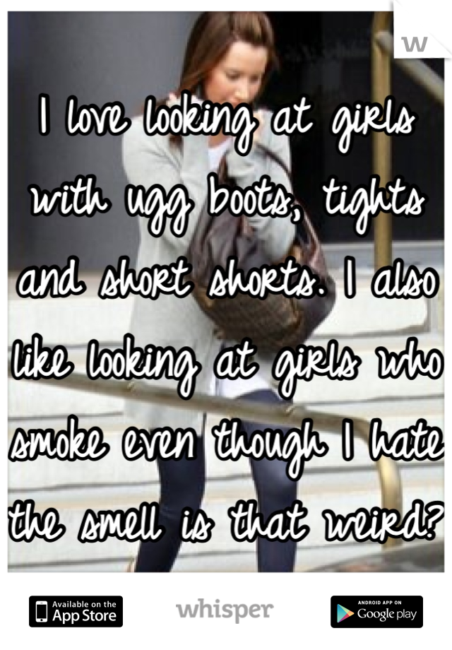 I love looking at girls with ugg boots, tights and short shorts. I also like looking at girls who smoke even though I hate the smell is that weird?